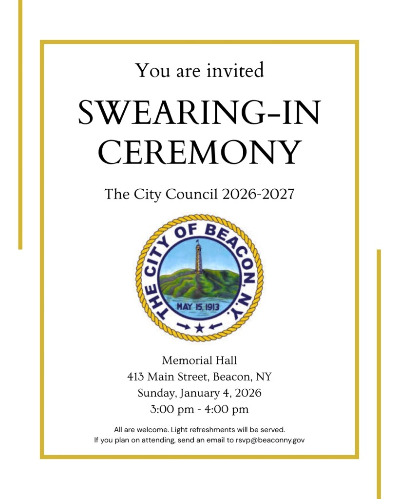 An invitation outlined in yellow lines with an image of the Seal of the City of Beacon in the center.
You are invited: Swearing-in Ceremony, The City Council 2026-2027. Memorial Hall, 413 Main Street, Beacon, NY
Sunday, January 4, 2026, 3:00 pm - 4:00 pm. All are welcome. Light refreshments will be served. If you plan on attending, send an email to rsvp@beaconny.gov